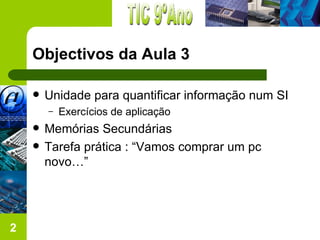 Objectivos da Aula 3

       Unidade para quantificar informação num SI
        –   Exercícios de aplicação
       Memórias Secundárias
       Tarefa prática : “Vamos comprar um pc
        novo…”




2
 