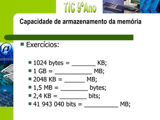 Capacidade de armazenamento da memória


   Exercícios:

     1024 bytes = _______ KB;
     1 GB = ___________ MB;
     2048 KB = ______ MB;
     1,5 MB = ________ bytes;
     2,4 KB = ________ bits;
     41 943 040 bits = __________ MB;
 