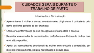 CUIDADOS GERAIS DURANTE O
TRABALHO DE PARTO
Informações e Comunicação
 Apresentar-se à mulher e ao seu acompanhante, dirigindo-se à parturiente pelo
nome ou como gostaria de ser chamada;
 Oferecer as informações de que necessitam de forma clara e concisa;
 Respeitar e responder às necessidades, preferências e dúvidas da mulher com
uma atitude positiva;
 Apoiar as necessidades emocionais da mulher com empatia e compaixão, por
meio de encorajamento, elogios, reafirmação e escuta ativa.
 