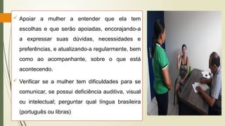  Apoiar a mulher a entender que ela tem
escolhas e que serão apoiadas, encorajando-a
a expressar suas dúvidas, necessidades e
preferências, e atualizando-a regularmente, bem
como ao acompanhante, sobre o que está
acontecendo.
 Verificar se a mulher tem dificuldades para se
comunicar, se possui deficiência auditiva, visual
ou intelectual; perguntar qual língua brasileira
(português ou libras)
 