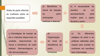 Antes do parto informar
as mulheres sobre as
seguintes questões:
a) Benefícios e
riscos da indução
do parto
(indicações
médicas e eletivas
b) A necessidade de
escolha de um
acompanhante pela
mulher para o apoio
durante o parto.
e) Os diferentes
estágios do parto e as
práticas utilizadas pela
equipe para auxiliar as
mulheres em escolhas
bem informadas.
d)
Organização
do local de
assistência ao
parto,
limitações
c) Estratégias de manejo da
dor e métodos disponíveis na
unidade, descrevendo os
riscos e benefícios de cada
método (farmacológicos e
não farmacológicos);
 