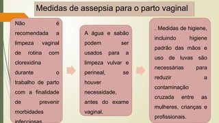 Medidas de assepsia para o parto vaginal
Não é
recomendada a
limpeza vaginal
de rotina com
clorexidina
durante o
trabalho de parto
com a finalidade
de prevenir
morbidades
A água e sabão
podem ser
usados para a
limpeza vulvar e
perineal, se
houver
necessidade,
antes do exame
vaginal.
. Medidas de higiene,
incluindo higiene
padrão das mãos e
uso de luvas são
necessárias para
reduzir a
contaminação
cruzada entre as
mulheres, crianças e
profissionais.
 