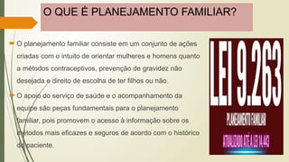 O QUE É PLANEJAMENTO FAMILIAR?
 O planejamento familiar consiste em um conjunto de ações
criadas com o intuito de orientar mulheres e homens quanto
a métodos contraceptivos, prevenção de gravidez não
desejada e direito de escolha de ter filhos ou não.
 O apoio do serviço de saúde e o acompanhamento da
equipe são peças fundamentais para o planejamento
familiar, pois promovem o acesso à informação sobre os
métodos mais eficazes e seguros de acordo com o histórico
do paciente.
 