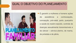 QUAL O OBJETIVO DO PLANEJAMENTO
 É garantir a mulheres e homens ações
de assistência a contracepção,
concepção, pré-natal, parto, puerpério
e saúde do recém-nascido, controle de
doenças sexualmente transmissíveis e
de câncer – cérvico-uterino, de mama,
de próstata e de pênis.
 