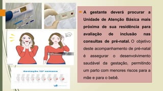  A gestante deverá procurar a
Unidade de Atenção Básica mais
próxima de sua residência para
avaliação de inclusão nas
consultas de pré-natal. O objetivo
deste acompanhamento de pré-natal
é assegurar o desenvolvimento
saudável da gestação, permitindo
um parto com menores riscos para a
mãe e para o bebê.
 
