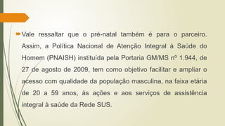 Vale ressaltar que o pré-natal também é para o parceiro.
Assim, a Política Nacional de Atenção Integral à Saúde do
Homem (PNAISH) instituída pela Portaria GM/MS nº 1.944, de
27 de agosto de 2009, tem como objetivo facilitar e ampliar o
acesso com qualidade da população masculina, na faixa etária
de 20 a 59 anos, às ações e aos serviços de assistência
integral à saúde da Rede SUS.
 