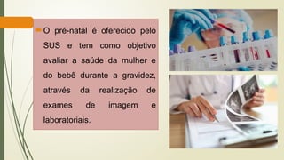 O pré-natal é oferecido pelo
SUS e tem como objetivo
avaliar a saúde da mulher e
do bebê durante a gravidez,
através da realização de
exames de imagem e
laboratoriais.
 