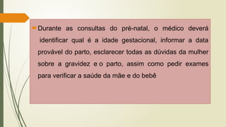 Durante as consultas do pré-natal, o médico deverá
identificar qual é a idade gestacional, informar a data
provável do parto, esclarecer todas as dúvidas da mulher
sobre a gravidez e o parto, assim como pedir exames
para verificar a saúde da mãe e do bebê
 