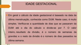 IDADE GESTACIONAL
Em geral o cálculo da idade gestacional é baseado na data da
última menstruação, conhecida como DUM. Neste caso, é muito
simples. Verifica-se a quantidade de dias que se passaram da
DUM até o dia do cálculo e divide-se por 7. O valor
inteiro, resultado da divisão, é o número de semanas da
gravidez e o resto da divisão é o número de dias passados na
última semana.
 