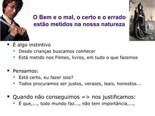 O Bem e o mal, o certo e o errado
              estão metidos na nossa natureza


   É algo instintivo
       Desde crianças buscamos conhecer
       Está metido nos Filmes, livros, em tudo o que fazemos

   Pensamos:
       Está certo, eu fazer isso?
       Todos procuramos ser justos, verazes, leais, honestos...

   Quando não conseguimos => nos justificamos:
       É que,..., todo mundo faz..., não tem importância,...,
 