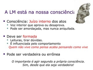 A LM está na nossa consciência
   Consciência: Juízo interno dos atos
       Voz interior que aprova ou desaprova.
       Pode ser amordaçada, mas nunca aniquilada.

   Deve ser formada
     Leituras, tirar dúvidas.
     É influenciada pelo comportamento

     Quem não vive como pensa acaba pensando como vive

   Pode ser verdadeira ou errônea

        O importante é agir segundo a própria consciência.
              Sim, desde que ela seja verdadeira!
 