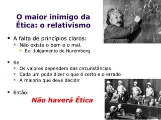 O maior inimigo da
    Ética: o relativismo
   A falta de princípios claros:
        Não existe o bem e o mal.
            Ex: Julgamento de Nuremberg

   Se
        Os valores dependem das circunstâncias
        Cada um pode dizer o que é certo e o errado
        A maioria que deve decidir

   Então:
               Não haverá Ética                        .
 