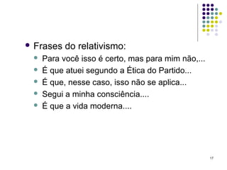  Frases   do relativismo:
    Para você isso é certo, mas para mim não,...
    É que atuei segundo a Ética do Partido...
    É que, nesse caso, isso não se aplica...
    Segui a minha consciência....
    É que a vida moderna....




                                                    17
 