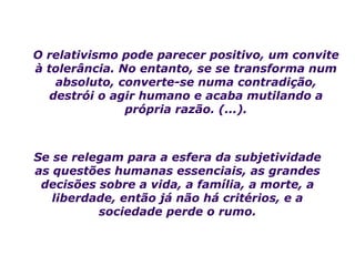 O relativismo pode parecer positivo, um convite
à tolerância. No entanto, se se transforma num
    absoluto, converte-se numa contradição,
   destrói o agir humano e acaba mutilando a
               própria razão. (...).



Se se relegam para a esfera da subjetividade
as questões humanas essenciais, as grandes
 decisões sobre a vida, a família, a morte, a
   liberdade, então já não há critérios, e a
          sociedade perde o rumo.
 