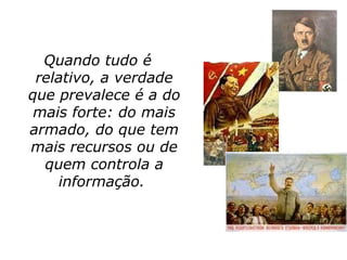 Quando tudo é
 relativo, a verdade
que prevalece é a do
 mais forte: do mais
armado, do que tem
mais recursos ou de
  quem controla a
    informação.
 