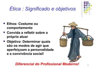 Ética : Significado e objetivos

   Ethos: Costume ou
    comportamento
   Convida a refletir sobre o
    próprio atuar
   Objetivo: Determinar quais
    são os modos de agir que
    aperfeiçoam a personalidade
    e a convivência social!


        Diferencial do Profissional Moderno!   2
 
