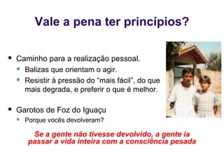 Vale a pena ter princípios?

   Caminho para a realização pessoal.
     Balizas que orientam o agir.

     Resistir à pressão do “mais fácil”, do que
      mais degrada, e preferir o que é melhor.

   Garotos de Foz do Iguaçu
       Porque vocês devolveram?

         Se a gente não tivesse devolvido, a gente ia
        passar a vida inteira com a consciência pesada
 