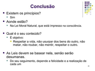 Conclusão
   Existem os princípios?
       Sim
   Aonde estão?
       Na Lei Moral Natural, que está impresso na consciência.

   Qual é o seu conteúdo?
       É objetivo:
         Respeitar a vida, não usurpar dos bens do outro, não
          matar, não roubar, não mentir, respeitar o outro.

   As Leis devem se basear nela, senão serão
    desumanas.
       Do seu seguimento, depende a felicidade e a realização de
        cada um                                                     24
 