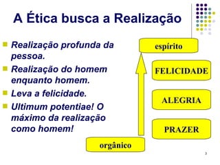 A Ética busca a Realização
s   Realização profunda da       espírito
    pessoa.
s   Realização do homem          FELICIDADE
    enquanto homem.
s   Leva a felicidade.
                                  ALEGRIA
s   Ultimum potentiae! O
    máximo da realização
    como homem!                    PRAZER
                      orgânico
                                            3
 