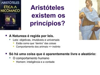 Aristóteles
                       existem os
                       princípios?
   A Natureza é regida por leis.
       Leis: objetivas, imutáveis e universais
           Estão como que “dentro” das coisas
           Comportamento dos animais => instinto

   Só há uma coisa que é aparentemente livre e aleatório:
       O comportamento humano
           Homem: inteligência e a vontade
 