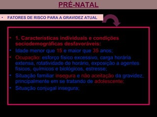 PRÉ-NATAL
• 1. Características individuais e condições
sociodemográficas desfavoráveis:
• Idade menor que 15 e maior que 35 anos;
• Ocupação: esforço físico excessivo, carga horária
extensa, rotatividade de horário, exposição a agentes
físicos, químicos e biológicos, estresse;
• Situação familiar insegura e não aceitação da gravidez,
principalmente em se tratando de adolescente;
• Situação conjugal insegura;
• FATORES DE RISCO PARA A GRAVIDEZ ATUAL
 