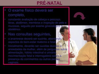 PRÉ-NATAL
• O exame físico deverá ser
completo,
• constando avaliação de cabeça e pescoço,
tórax, abdômen, membros e inspeção de pele e
mucosas, seguido por exame ginecológico e
obstétrico.
• Nas consultas seguintes,
• a anamnese deverá ser sucinta, abordando
aspectos do bem-estar materno e fetal.
• Inicialmente, deverão ser ouvidas dúvidas e
ansiedades da mulher, além de perguntas sobre
alimentação, hábito intestinal e urinário,
movimentação fetal e interrogatório sobre a
presença de corrimentos ou outras perdas
vaginais.
 