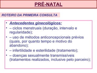 PRÉ-NATAL
• Antecedentes ginecológicos:
• – ciclos menstruais (duração, intervalo e
regularidade);
• – uso de métodos anticoncepcionais prévios
(quais, por quanto tempo e motivo do
abandono);
• – infertilidade e esterilidade (tratamento);
• – doenças sexualmente transmissíveis
(tratamentos realizados, inclusive pelo parceiro);
ROTEIRO DA PRIMEIRA CONSULTA
 