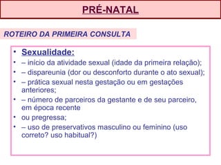 PRÉ-NATAL
• Sexualidade:
• – início da atividade sexual (idade da primeira relação);
• – dispareunia (dor ou desconforto durante o ato sexual);
• – prática sexual nesta gestação ou em gestações
anteriores;
• – número de parceiros da gestante e de seu parceiro,
em época recente
• ou pregressa;
• – uso de preservativos masculino ou feminino (uso
correto? uso habitual?)
ROTEIRO DA PRIMEIRA CONSULTA
 