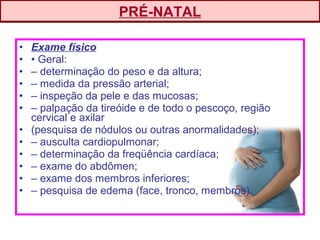 • Exame físico
• • Geral:
• – determinação do peso e da altura;
• – medida da pressão arterial;
• – inspeção da pele e das mucosas;
• – palpação da tireóide e de todo o pescoço, região
cervical e axilar
• (pesquisa de nódulos ou outras anormalidades);
• – ausculta cardiopulmonar;
• – determinação da freqüência cardíaca;
• – exame do abdômen;
• – exame dos membros inferiores;
• – pesquisa de edema (face, tronco, membros).
PRÉ-NATAL
 