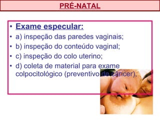 • Exame especular:
• a) inspeção das paredes vaginais;
• b) inspeção do conteúdo vaginal;
• c) inspeção do colo uterino;
• d) coleta de material para exame
colpocitológico (preventivo de câncer),
PRÉ-NATAL
 