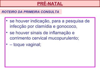 • se houver indicação, para a pesquisa de
infecção por clamídia e gonococo,
• se houver sinais de inflamação e
corrimento cervical mucopurulento;
• – toque vaginal;
PRÉ-NATAL
ROTEIRO DA PRIMEIRA CONSULTA
 