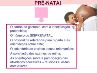 PRÉ-NATAL
O cartão da gestante, com a identificação
preenchida;
O número do SISPRENATAL;
O hospital de referência para o parto e as
orientações sobre este;
O calendário de vacinas e suas orientações;
A solicitação dos exames de rotina;
As orientações sobre a participação nas
atividades educativas – reuniões e visitas
domiciliares.
 