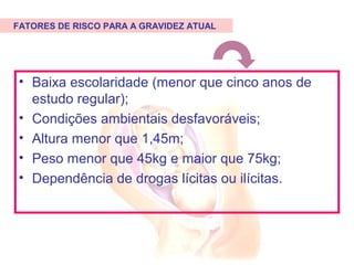 • Baixa escolaridade (menor que cinco anos de
estudo regular);
• Condições ambientais desfavoráveis;
• Altura menor que 1,45m;
• Peso menor que 45kg e maior que 75kg;
• Dependência de drogas lícitas ou ilícitas.
FATORES DE RISCO PARA A GRAVIDEZ ATUAL
 