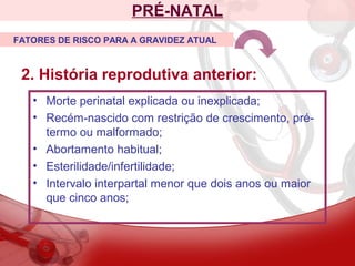 PRÉ-NATAL
2. História reprodutiva anterior:
FATORES DE RISCO PARA A GRAVIDEZ ATUAL
• Morte perinatal explicada ou inexplicada;
• Recém-nascido com restrição de crescimento, pré-
termo ou malformado;
• Abortamento habitual;
• Esterilidade/infertilidade;
• Intervalo interpartal menor que dois anos ou maior
que cinco anos;
 