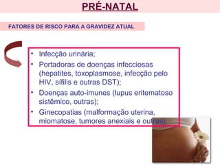 PRÉ-NATAL
• Infecção urinária;
• Portadoras de doenças infecciosas
(hepatites, toxoplasmose, infecção pelo
HIV, sífilis e outras DST);
• Doenças auto-imunes (lupus eritematoso
sistêmico, outras);
• Ginecopatias (malformação uterina,
miomatose, tumores anexiais e outras).
FATORES DE RISCO PARA A GRAVIDEZ ATUAL
 
