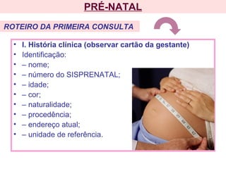 • I. História clínica (observar cartão da gestante)
• Identificação:
• – nome;
• – número do SISPRENATAL;
• – idade;
• – cor;
• – naturalidade;
• – procedência;
• – endereço atual;
• – unidade de referência.
PRÉ-NATAL
ROTEIRO DA PRIMEIRA CONSULTA
 