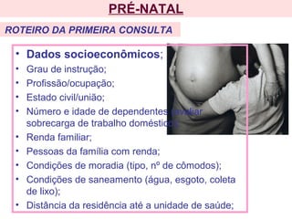 PRÉ-NATAL
• Dados socioeconômicos;
• Grau de instrução;
• Profissão/ocupação;
• Estado civil/união;
• Número e idade de dependentes (avaliar
sobrecarga de trabalho doméstico);
• Renda familiar;
• Pessoas da família com renda;
• Condições de moradia (tipo, nº de cômodos);
• Condições de saneamento (água, esgoto, coleta
de lixo);
• Distância da residência até a unidade de saúde;
ROTEIRO DA PRIMEIRA CONSULTA
 