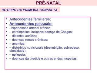 • Antecedentes familiares;
• Antecedentes pessoais:
• - hipertensão arterial crônica;
• – cardiopatias, inclusive doença de Chagas;
• – diabetes mellitus;
• – doenças renais crônicas;
• – anemias;
• – distúrbios nutricionais (desnutrição, sobrepeso,
obesidade);
• – epilepsia;
• – doenças da tireóide e outras endocrinopatias;
PRÉ-NATAL
ROTEIRO DA PRIMEIRA CONSULTA
 