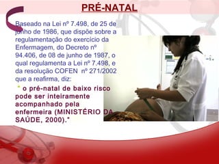 PRÉ-NATAL
Baseado na Lei nº 7.498, de 25 de
junho de 1986, que dispõe sobre a
regulamentação do exercício da
Enfermagem, do Decreto nº
94.406, de 08 de junho de 1987, o
qual regulamenta a Lei nº 7.498, e
da resolução COFEN nº 271/2002
que a reafirma, diz:
“ o pré-natal de baixo risco
pode ser inteiramente
acompanhado pela
enfermeira (MINISTÉRIO DA
SAÚDE, 2000).”
 