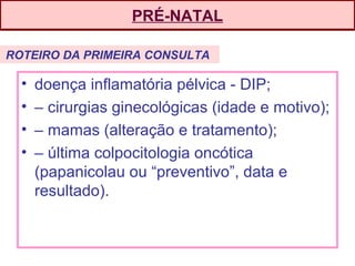 PRÉ-NATAL
• doença inflamatória pélvica - DIP;
• – cirurgias ginecológicas (idade e motivo);
• – mamas (alteração e tratamento);
• – última colpocitologia oncótica
(papanicolau ou “preventivo”, data e
resultado).
ROTEIRO DA PRIMEIRA CONSULTA
 