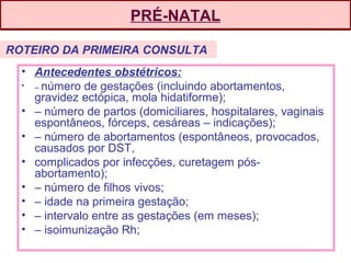 PRÉ-NATAL
• Antecedentes obstétricos:
• – número de gestações (incluindo abortamentos,
gravidez ectópica, mola hidatiforme);
• – número de partos (domiciliares, hospitalares, vaginais
espontâneos, fórceps, cesáreas – indicações);
• – número de abortamentos (espontâneos, provocados,
causados por DST,
• complicados por infecções, curetagem pós-
abortamento);
• – número de filhos vivos;
• – idade na primeira gestação;
• – intervalo entre as gestações (em meses);
• – isoimunização Rh;
ROTEIRO DA PRIMEIRA CONSULTA
 