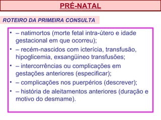 • – natimortos (morte fetal intra-útero e idade
gestacional em que ocorreu);
• – recém-nascidos com icterícia, transfusão,
hipoglicemia, exsangüineo transfusões;
• – intercorrências ou complicações em
gestações anteriores (especificar);
• – complicações nos puerpérios (descrever);
• – história de aleitamentos anteriores (duração e
motivo do desmame).
ROTEIRO DA PRIMEIRA CONSULTA
PRÉ-NATAL
 