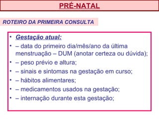 • Gestação atual:
• – data do primeiro dia/mês/ano da última
menstruação – DUM (anotar certeza ou dúvida);
• – peso prévio e altura;
• – sinais e sintomas na gestação em curso;
• – hábitos alimentares;
• – medicamentos usados na gestação;
• – internação durante esta gestação;
PRÉ-NATAL
ROTEIRO DA PRIMEIRA CONSULTA
 