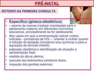 • Específico (gineco-obstétrico):
• – exame de mamas (realizar orientações para o
aleitamento materno em diferentes momentos
educativos, principalmente se for adolescente.
• Nos casos em que a amamentação estiver contra-
indicada – portadoras de HIV –, orientar a mulher quanto
à inibição da lactação (mecânica e/ou química) e para a
aquisição da fórmula infantil);
• palpação obstétrica e identificação da situação e
apresentação fetal;
• medida da altura uterina;
• ausculta dos batimentos cardíacos fetais;
• inspeção dos genitais externos;
PRÉ-NATAL
ROTEIRO DA PRIMEIRA CONSULTA
 