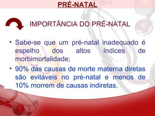 PRÉ-NATAL
IMPORTÂNCIA DO PRÉ-NATAL
• Sabe-se que um pré-natal inadequado é
espelho dos altos índices de
morbimortalidade;
• 90% das causas de morte materna diretas
são evitáveis no pré-natal e menos de
10% morrem de causas indiretas.
 