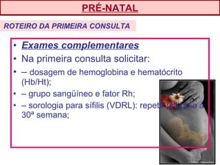 • Exames complementares
• Na primeira consulta solicitar:
• – dosagem de hemoglobina e hematócrito
(Hb/Ht);
• – grupo sangüíneo e fator Rh;
• – sorologia para sífilis (VDRL): repetir próximo à
30ª semana;
PRÉ-NATAL
ROTEIRO DA PRIMEIRA CONSULTA
 