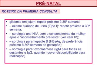 • glicemia em jejum: repetir próximo à 30ª semana;
• – exame sumário de urina (Tipo I): repetir próxima à 30ª
semana;
• – sorologia anti-HIV, com o consentimento da mulher
após o “aconselhamento pré-teste” (ver item IV);
• – sorologia para hepatite B (HBsAg, de preferência
próximo à 30ª semana de gestação);
• – sorologia para toxoplasmose (IgM para todas as
gestantes e IgG, quando houver disponibilidade para
realização)
PRÉ-NATAL
ROTEIRO DA PRIMEIRA CONSULTA
 