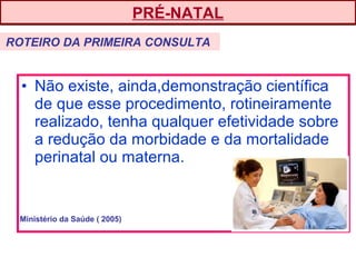 • Não existe, ainda,demonstração científica
de que esse procedimento, rotineiramente
realizado, tenha qualquer efetividade sobre
a redução da morbidade e da mortalidade
perinatal ou materna.
PRÉ-NATAL
ROTEIRO DA PRIMEIRA CONSULTA
Ministério da Saúde ( 2005)
 