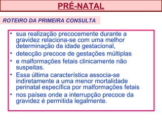 • sua realização precocemente durante a
gravidez relaciona-se com uma melhor
determinação da idade gestacional,
• detecção precoce de gestações múltiplas
• e malformações fetais clinicamente não
suspeitas.
• Essa última característica associa-se
indiretamente a uma menor mortalidade
perinatal específica por malformações fetais
• nos países onde a interrupção precoce da
gravidez é permitida legalmente.
PRÉ-NATAL
ROTEIRO DA PRIMEIRA CONSULTA
 