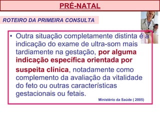 • Outra situação completamente distinta é a
indicação do exame de ultra-som mais
tardiamente na gestação, por alguma
indicação específica orientada por
suspeita clínica, notadamente como
complemento da avaliação da vitalidade
do feto ou outras características
gestacionais ou fetais.
PRÉ-NATAL
ROTEIRO DA PRIMEIRA CONSULTA
Ministério da Saúde ( 2005)
 